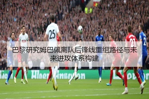 巴黎研究姆巴佩离队后锋线重组路径与未来进攻体系构建