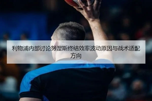 利物浦内部讨论努涅斯终结效率波动原因与战术适配方向