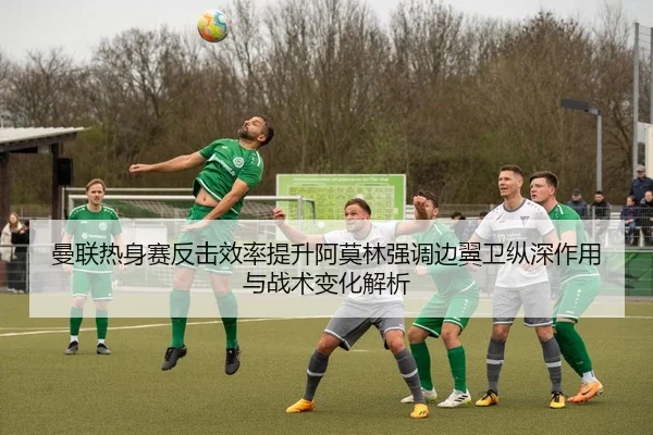 曼联热身赛反击效率提升阿莫林强调边翼卫纵深作用与战术变化解析